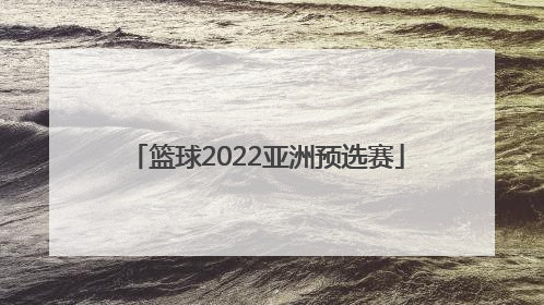「篮球2022亚洲预选赛」2022亚洲篮球预选赛赛程