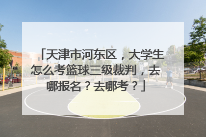 天津市河东区，大学生怎么考篮球三级裁判，去哪报名？去哪考？