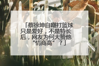蔡徐坤自嘲打篮球只是爱好，不是特长后，网友为何大赞他“情商高”？