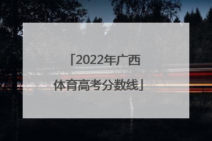 「2022年广西体育高考分数线」广西高考分数线2022年公布时间