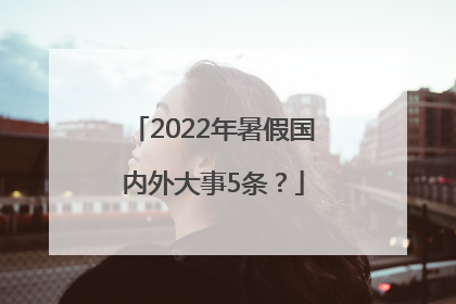 2022年暑假国内外大事5条？