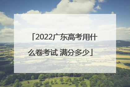2022广东高考用什么卷考试 满分多少